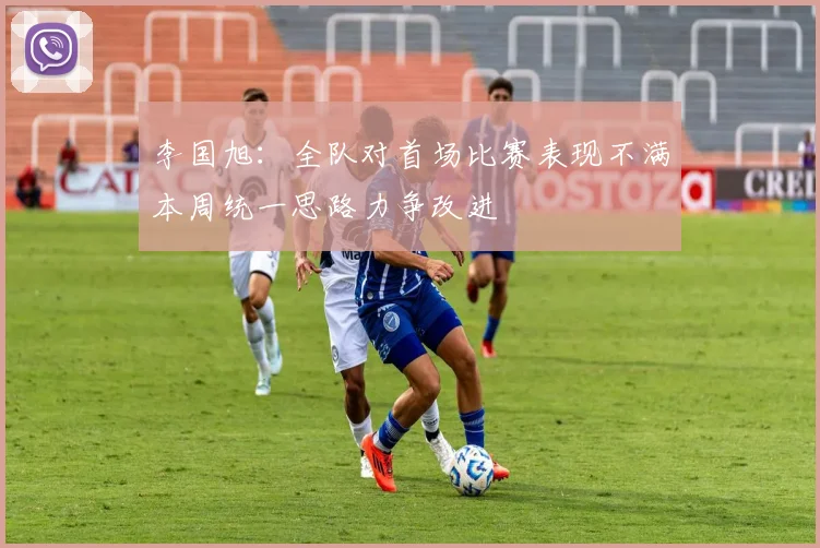 李国旭：全队对首场比赛表现不满本周统一思路力争改进