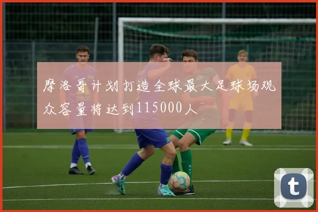 摩洛哥计划打造全球最大足球场观众容量将达到115000人