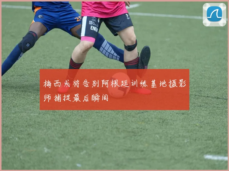 梅西或将告别阿根廷训练基地摄影师捕捉最后瞬间