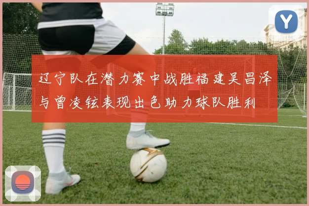 辽宁队在潜力赛中战胜福建吴昌泽与曾凌铉表现出色助力球队胜利