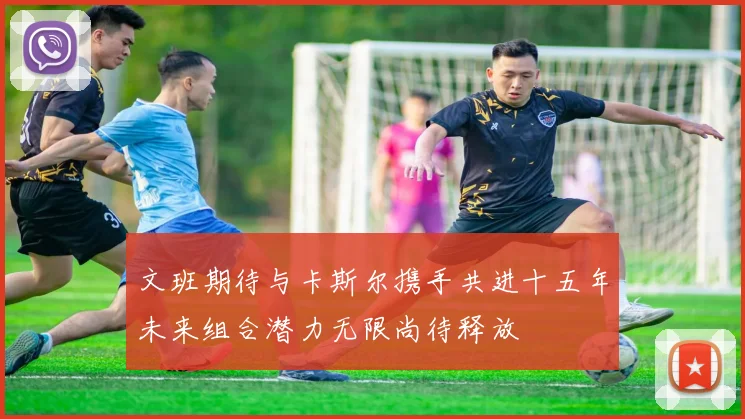 文班期待与卡斯尔携手共进十五年未来组合潜力无限尚待释放