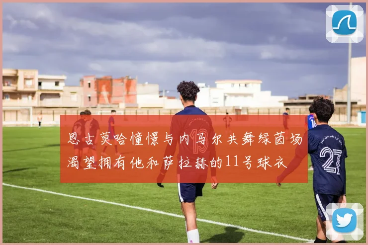 恩古莫哈憧憬与内马尔共舞绿茵场渴望拥有他和萨拉赫的11号球衣