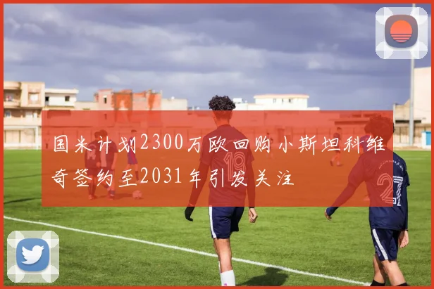 国米计划2300万欧回购小斯坦科维奇签约至2031年引发关注